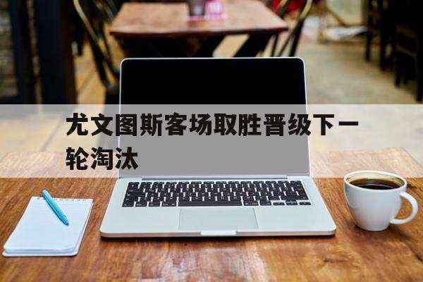 尤文图斯客场取胜晋级下一轮淘汰
